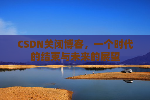 CSDN关闭博客，一个时代的结束与未来的展望